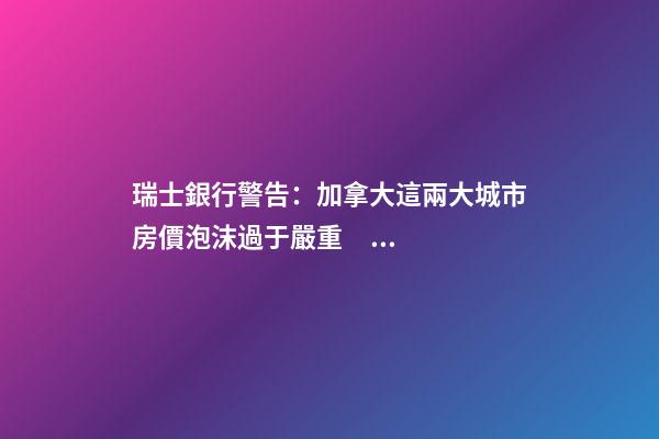 瑞士銀行警告：加拿大這兩大城市房價泡沫過于嚴重！多倫多全球第二高！